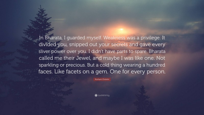 Roshani Chokshi Quote: “In Bharata, I guarded myself. Weakness was a privilege. It divided you, snipped out your secrets and gave every sliver power over you. I didn’t have parts to spare. Bharata called me their Jewel, and maybe I was like one. Not sparkling or precious. But a cold thing wearing a hundred faces. Like facets on a gem. One for every person.”