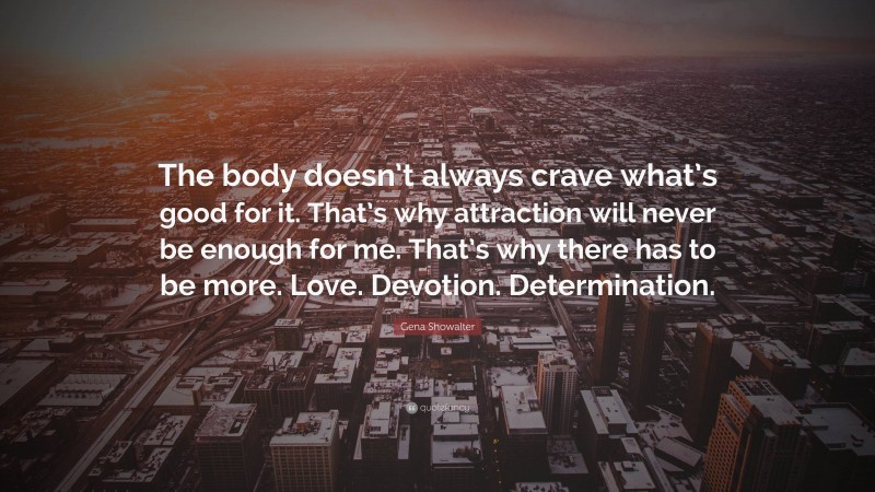 Gena Showalter Quote: “The body doesn’t always crave what’s good for it. That’s why attraction will never be enough for me. That’s why there has to be more. Love. Devotion. Determination.”