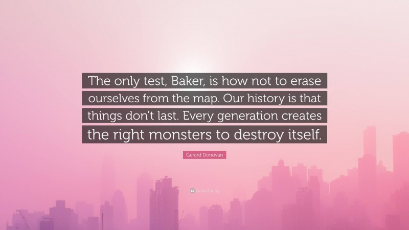 Gerard Donovan Quote: “The only test, Baker, is how not to erase ourselves from the map. Our history is that things don’t last. Every generation creates the right monsters to destroy itself.”