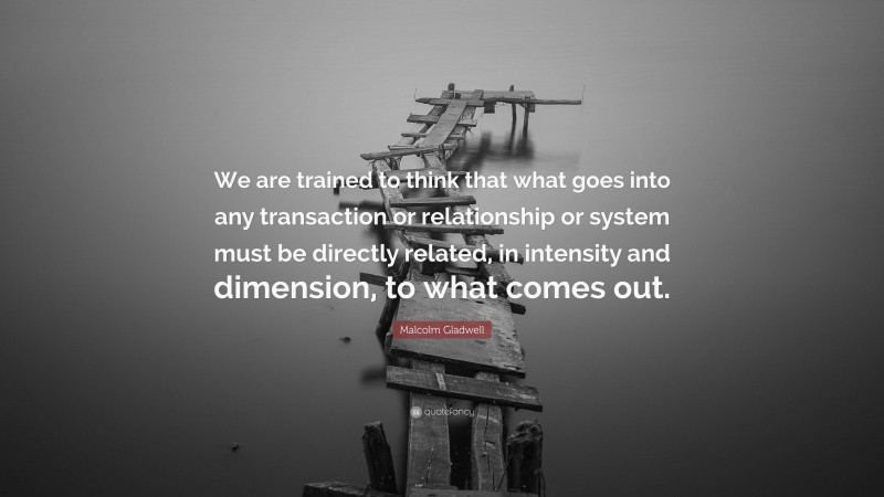 Malcolm Gladwell Quote: “We are trained to think that what goes into any transaction or relationship or system must be directly related, in intensity and dimension, to what comes out.”