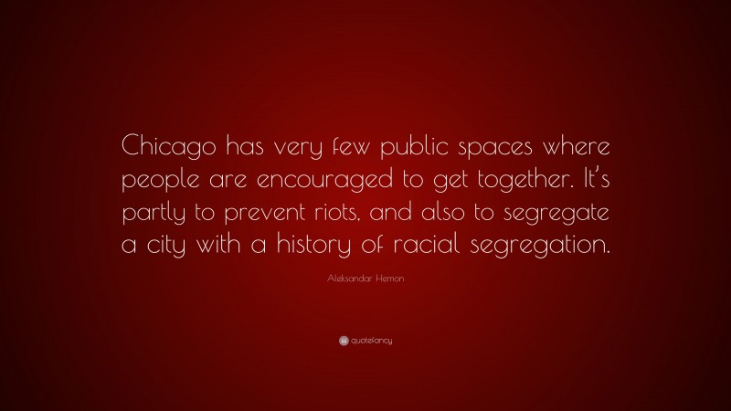 Aleksandar Hemon Quote: “Chicago has very few public spaces where people are encouraged to get together. It’s partly to prevent riots, and also to segregate a city with a history of racial segregation.”
