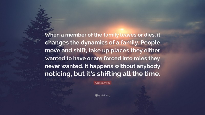 Cecelia Ahern Quote: “When a member of the family leaves or dies, it changes the dynamics of a family. People move and shift, take up places they either wanted to have or are forced into roles they never wanted. It happens without anybody noticing, but it’s shifting all the time.”