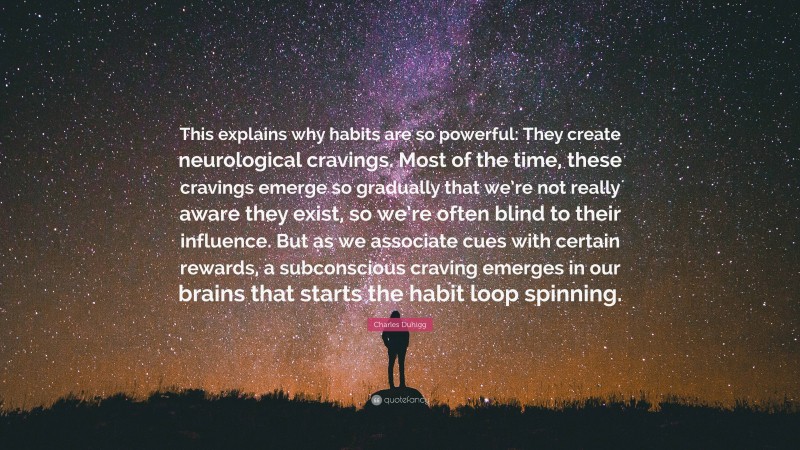 Charles Duhigg Quote: “This explains why habits are so powerful: They create neurological cravings. Most of the time, these cravings emerge so gradually that we’re not really aware they exist, so we’re often blind to their influence. But as we associate cues with certain rewards, a subconscious craving emerges in our brains that starts the habit loop spinning.”
