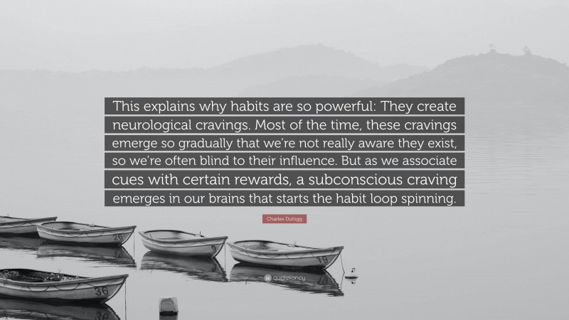 Charles Duhigg Quote: “This explains why habits are so powerful: They create neurological cravings. Most of the time, these cravings emerge so gradually that we’re not really aware they exist, so we’re often blind to their influence. But as we associate cues with certain rewards, a subconscious craving emerges in our brains that starts the habit loop spinning.”