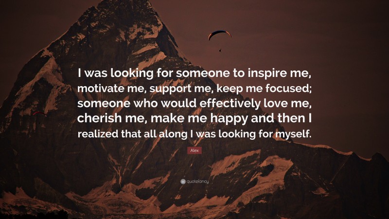 Alex Quote: “I was looking for someone to inspire me, motivate me, support me, keep me focused; someone who would effectively love me, cherish me, make me happy and then I realized that all along I was looking for myself.”