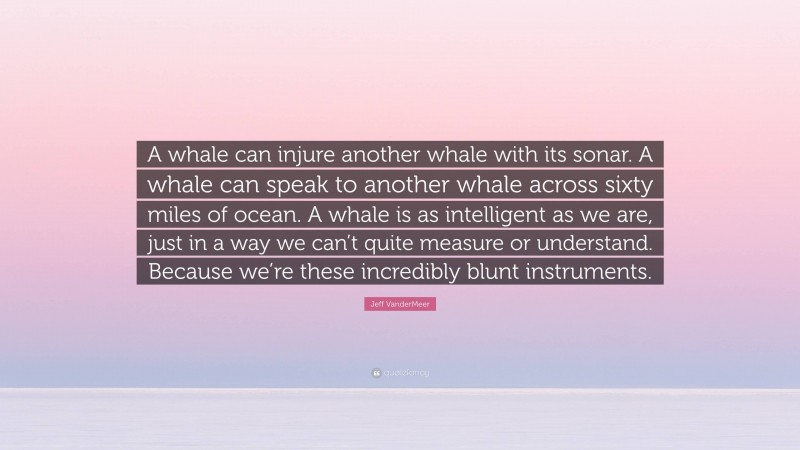 Jeff VanderMeer Quote: “A whale can injure another whale with its sonar. A whale can speak to another whale across sixty miles of ocean. A whale is as intelligent as we are, just in a way we can’t quite measure or understand. Because we’re these incredibly blunt instruments.”