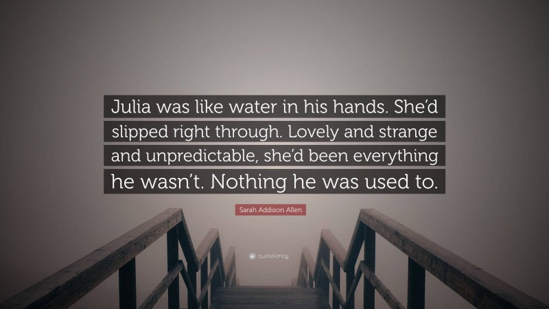 Sarah Addison Allen Quote: “Julia was like water in his hands. She’d slipped right through. Lovely and strange and unpredictable, she’d been everything he wasn’t. Nothing he was used to.”