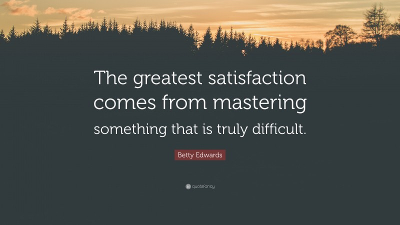 Betty Edwards Quote: “The greatest satisfaction comes from mastering something that is truly difficult.”