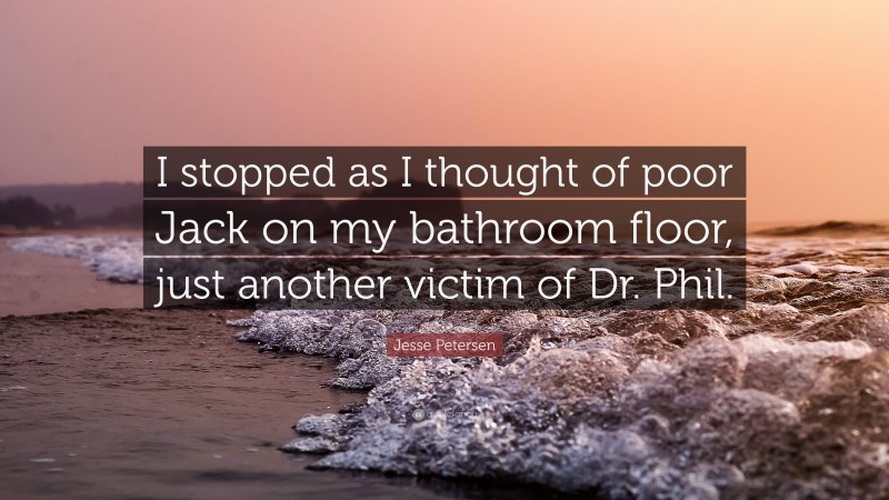 Jesse Petersen Quote: “I stopped as I thought of poor Jack on my bathroom floor, just another victim of Dr. Phil.”