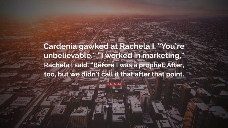 John Scalzi Quote: “Cardenia gawked at Rachela I. “You’re unbelievable.” “I worked in marketing,” Rachela I said. “Before I was a prophet. After, too, but we didn’t call it that after that point.”