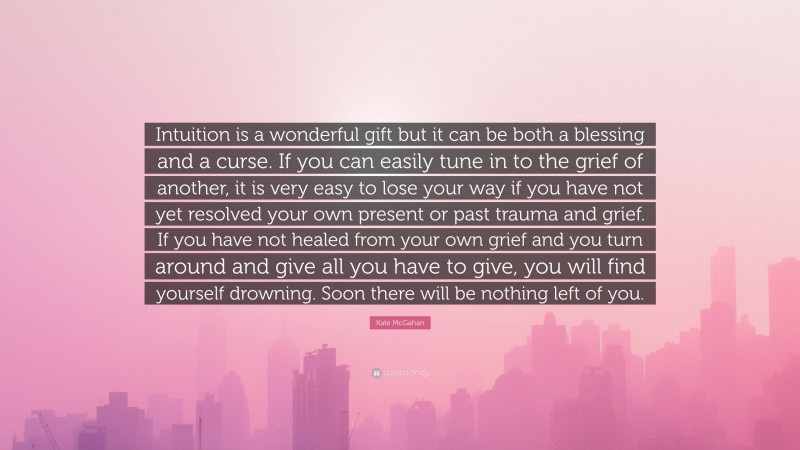 Kate McGahan Quote: “Intuition is a wonderful gift but it can be both a blessing and a curse. If you can easily tune in to the grief of another, it is very easy to lose your way if you have not yet resolved your own present or past trauma and grief. If you have not healed from your own grief and you turn around and give all you have to give, you will find yourself drowning. Soon there will be nothing left of you.”