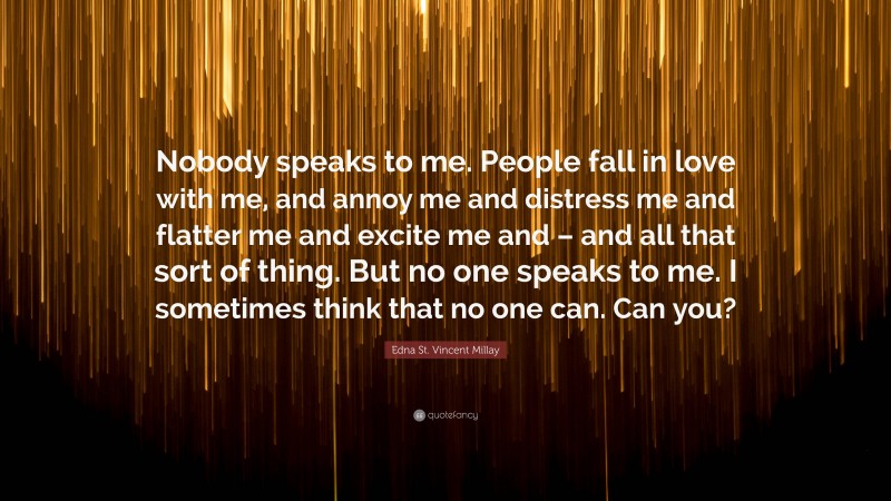 Edna St. Vincent Millay Quote: “Nobody speaks to me. People fall in love with me, and annoy me and distress me and flatter me and excite me and – and all that sort of thing. But no one speaks to me. I sometimes think that no one can. Can you?”