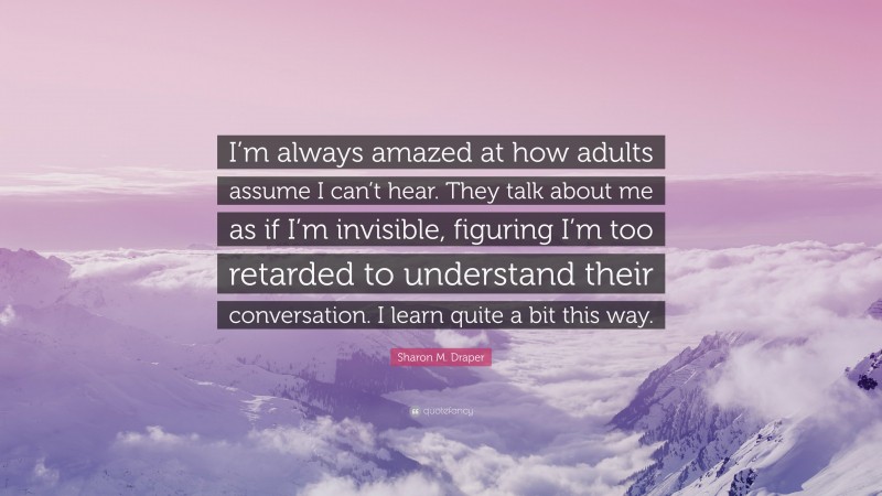 Sharon M. Draper Quote: “I’m always amazed at how adults assume I can’t hear. They talk about me as if I’m invisible, figuring I’m too retarded to understand their conversation. I learn quite a bit this way.”