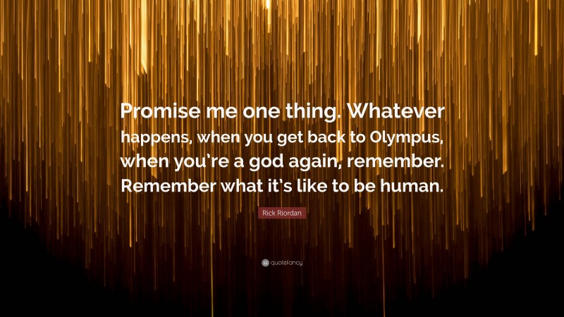 Rick Riordan Quote: “Promise me one thing. Whatever happens, when you get back to Olympus, when you’re a god again, remember. Remember what it’s like to be human.”