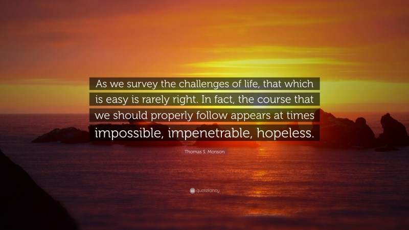 Thomas S. Monson Quote: “As we survey the challenges of life, that which is easy is rarely right. In fact, the course that we should properly follow appears at times impossible, impenetrable, hopeless.”