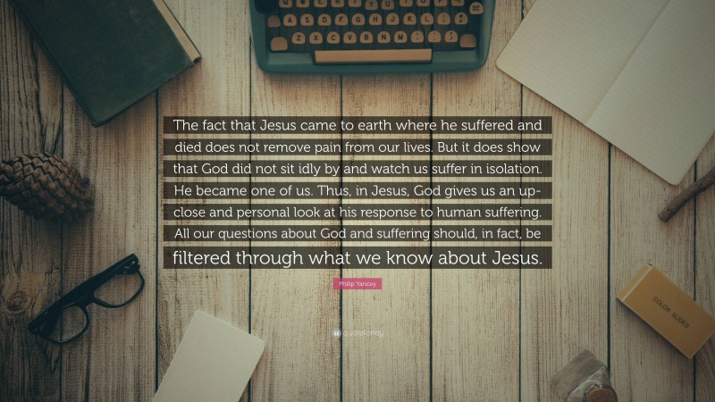 Philip Yancey Quote: “The fact that Jesus came to earth where he suffered and died does not remove pain from our lives. But it does show that God did not sit idly by and watch us suffer in isolation. He became one of us. Thus, in Jesus, God gives us an up-close and personal look at his response to human suffering. All our questions about God and suffering should, in fact, be filtered through what we know about Jesus.”