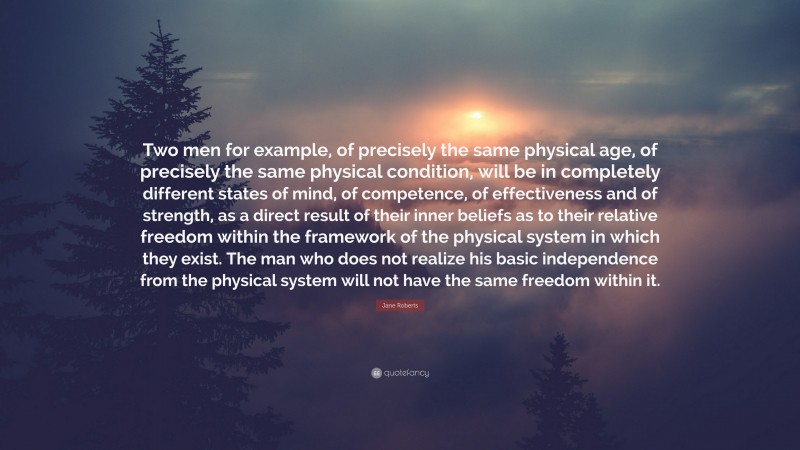 Jane Roberts Quote: “Two men for example, of precisely the same physical age, of precisely the same physical condition, will be in completely different states of mind, of competence, of effectiveness and of strength, as a direct result of their inner beliefs as to their relative freedom within the framework of the physical system in which they exist. The man who does not realize his basic independence from the physical system will not have the same freedom within it.”