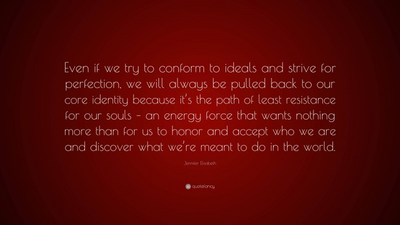 Jennifer Elisabeth Quote: “Even if we try to conform to ideals and strive for perfection, we will always be pulled back to our core identity because it’s the path of least resistance for our souls – an energy force that wants nothing more than for us to honor and accept who we are and discover what we’re meant to do in the world.”