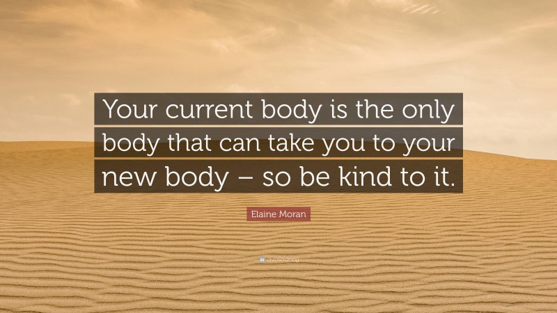 Elaine Moran Quote: “Your current body is the only body that can take you to your new body – so be kind to it.”