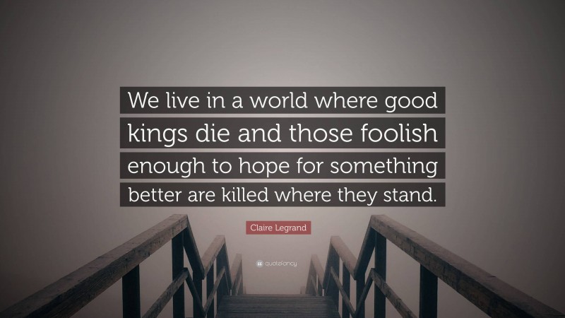 Claire Legrand Quote: “We live in a world where good kings die and those foolish enough to hope for something better are killed where they stand.”