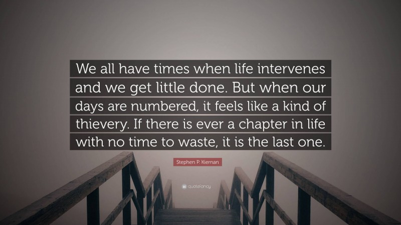 Stephen P. Kiernan Quote: “We all have times when life intervenes and we get little done. But when our days are numbered, it feels like a kind of thievery. If there is ever a chapter in life with no time to waste, it is the last one.”
