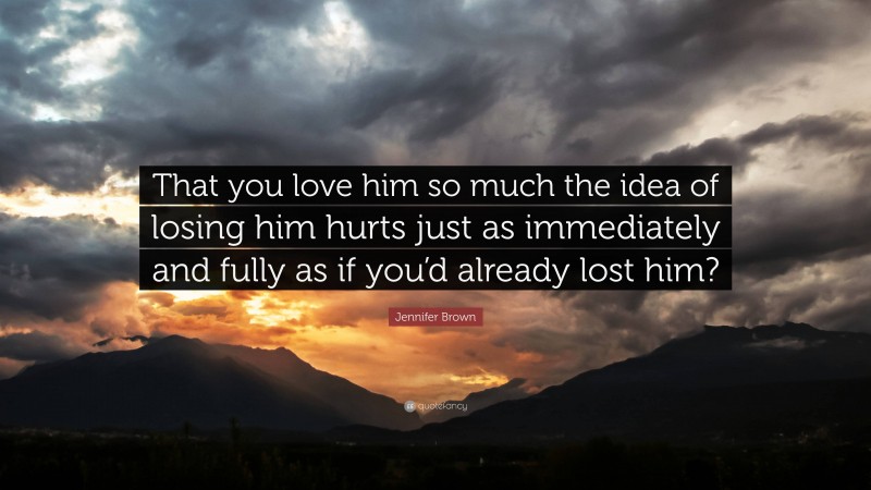 Jennifer Brown Quote: “That you love him so much the idea of losing him hurts just as immediately and fully as if you’d already lost him?”