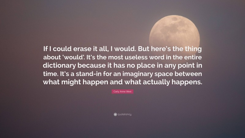 Carly Anne West Quote: “If I could erase it all, I would. But here’s the thing about ‘would’. It’s the most useless word in the entire dictionary because it has no place in any point in time. It’s a stand-in for an imaginary space between what might happen and what actually happens.”