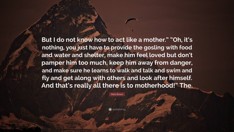 Peter Brown Quote: “But I do not know how to act like a mother.” “Oh, it’s nothing, you just have to provide the gosling with food and water and shelter, make him feel loved but don’t pamper him too much, keep him away from danger, and make sure he learns to walk and talk and swim and fly and get along with others and look after himself. And that’s really all there is to motherhood!” The.”