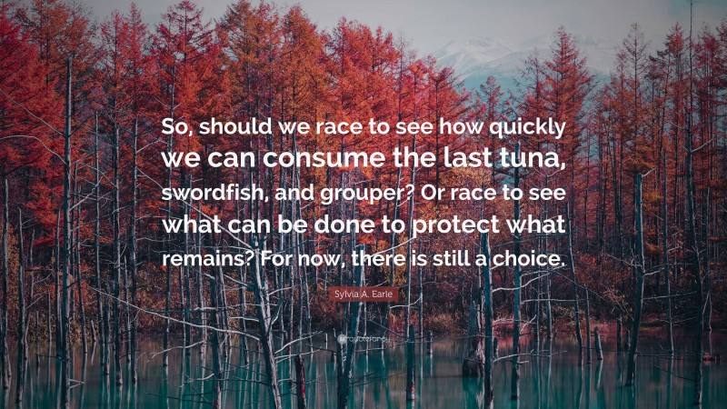 Sylvia A. Earle Quote: “So, should we race to see how quickly we can consume the last tuna, swordfish, and grouper? Or race to see what can be done to protect what remains? For now, there is still a choice.”