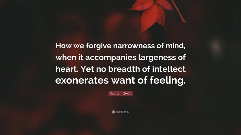 Graham Swift Quote: “How we forgive narrowness of mind, when it accompanies largeness of heart. Yet no breadth of intellect exonerates want of feeling.”
