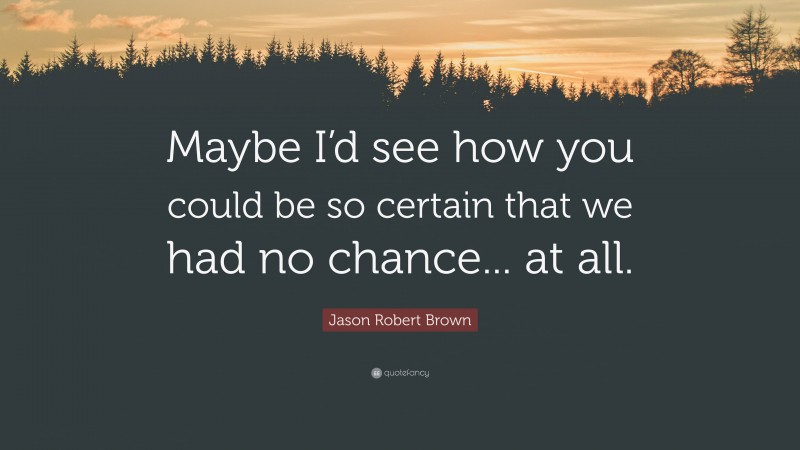 Jason Robert Brown Quote: “Maybe I’d see how you could be so certain that we had no chance... at all.”