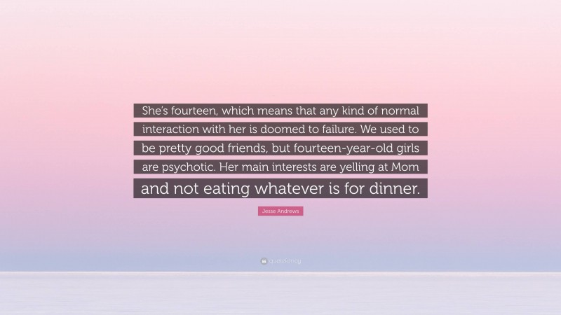 Jesse Andrews Quote: “She’s fourteen, which means that any kind of normal interaction with her is doomed to failure. We used to be pretty good friends, but fourteen-year-old girls are psychotic. Her main interests are yelling at Mom and not eating whatever is for dinner.”