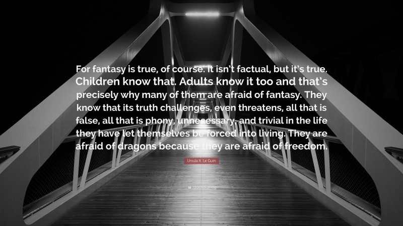 Ursula K. Le Guin Quote: “For fantasy is true, of course. It isn’t factual, but it’s true. Children know that. Adults know it too and that’s precisely why many of them are afraid of fantasy. They know that its truth challenges, even threatens, all that is false, all that is phony, unnecessary, and trivial in the life they have let themselves be forced into living. They are afraid of dragons because they are afraid of freedom.”