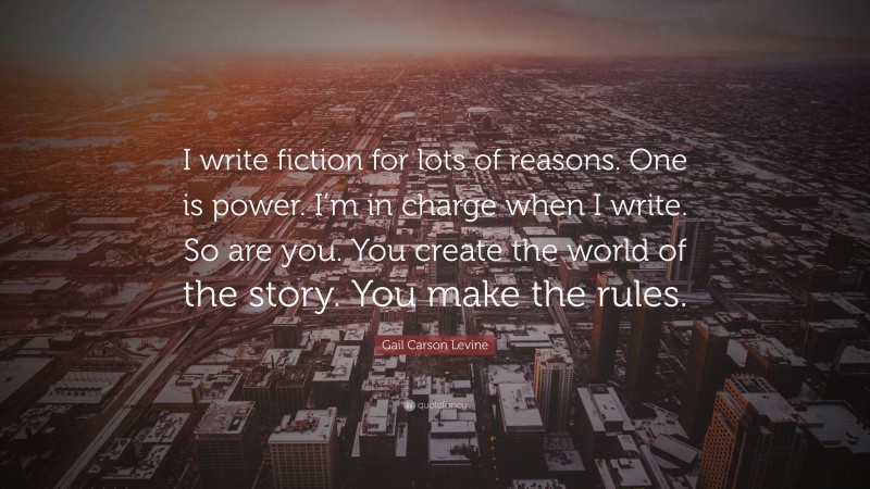 Gail Carson Levine Quote: “I write fiction for lots of reasons. One is power. I’m in charge when I write. So are you. You create the world of the story. You make the rules.”