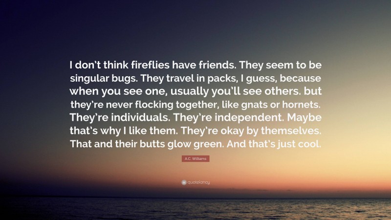 A.C. Williams Quote: “I don’t think fireflies have friends. They seem to be singular bugs. They travel in packs, I guess, because when you see one, usually you’ll see others. but they’re never flocking together, like gnats or hornets. They’re individuals. They’re independent. Maybe that’s why I like them. They’re okay by themselves. That and their butts glow green. And that’s just cool.”