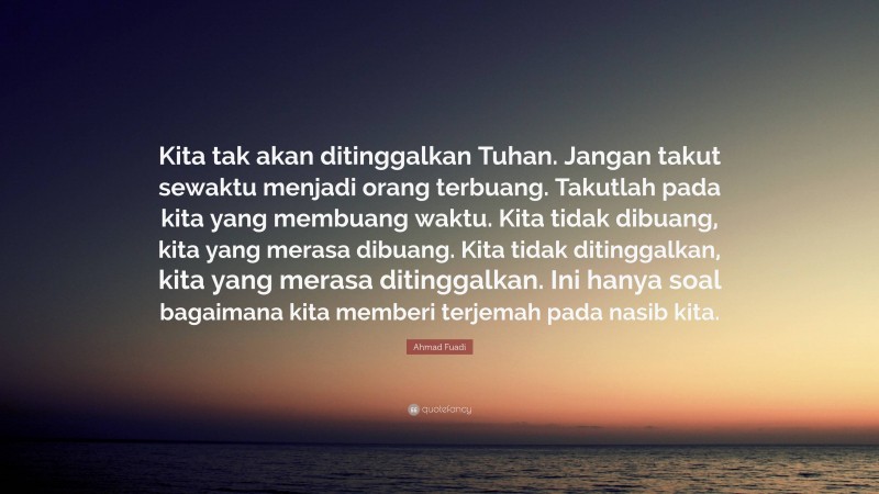 Ahmad Fuadi Quote: “Kita tak akan ditinggalkan Tuhan. Jangan takut sewaktu menjadi orang terbuang. Takutlah pada kita yang membuang waktu. Kita tidak dibuang, kita yang merasa dibuang. Kita tidak ditinggalkan, kita yang merasa ditinggalkan. Ini hanya soal bagaimana kita memberi terjemah pada nasib kita.”