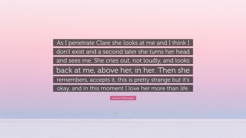 Audrey Niffenegger Quote: “As I penetrate Clare she looks at me and I think I don’t exist and a second later she turns her head and sees me. She cries out, not loudly, and looks back at me, above her, in her. Then she remembers, accepts it, this is pretty strange but it’s okay, and in this moment I love her more than life.”