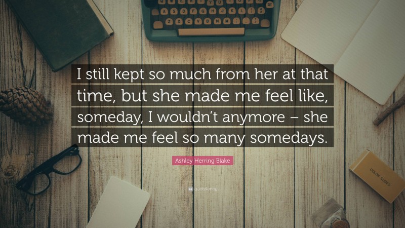 Ashley Herring Blake Quote: “I still kept so much from her at that time, but she made me feel like, someday, I wouldn’t anymore – she made me feel so many somedays.”