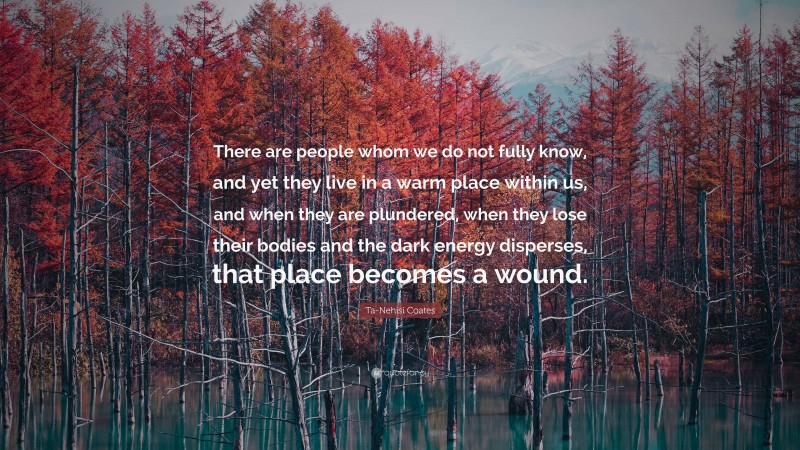 Ta-Nehisi Coates Quote: “There are people whom we do not fully know, and yet they live in a warm place within us, and when they are plundered, when they lose their bodies and the dark energy disperses, that place becomes a wound.”