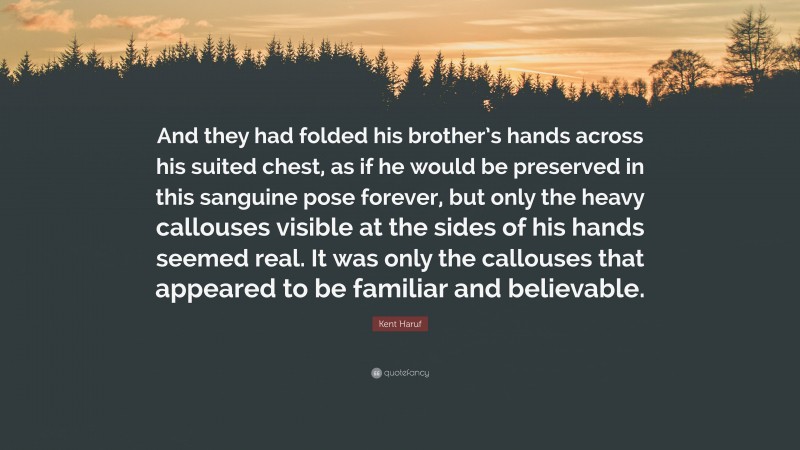 Kent Haruf Quote: “And they had folded his brother’s hands across his suited chest, as if he would be preserved in this sanguine pose forever, but only the heavy callouses visible at the sides of his hands seemed real. It was only the callouses that appeared to be familiar and believable.”