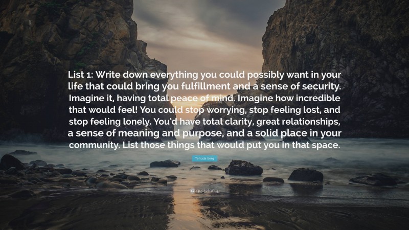 Yehuda Berg Quote: “List 1: Write down everything you could possibly want in your life that could bring you fulfillment and a sense of security. Imagine it, having total peace of mind. Imagine how incredible that would feel! You could stop worrying, stop feeling lost, and stop feeling lonely. You’d have total clarity, great relationships, a sense of meaning and purpose, and a solid place in your community. List those things that would put you in that space.”