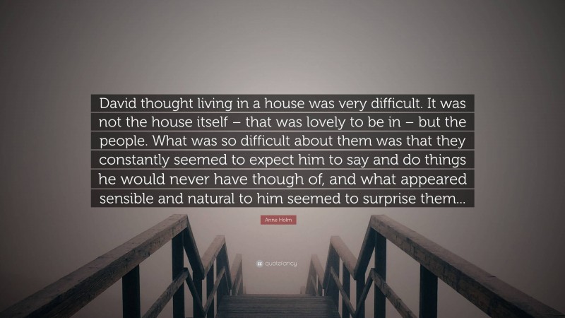 Anne Holm Quote: “David thought living in a house was very difficult. It was not the house itself – that was lovely to be in – but the people. What was so difficult about them was that they constantly seemed to expect him to say and do things he would never have though of, and what appeared sensible and natural to him seemed to surprise them...”