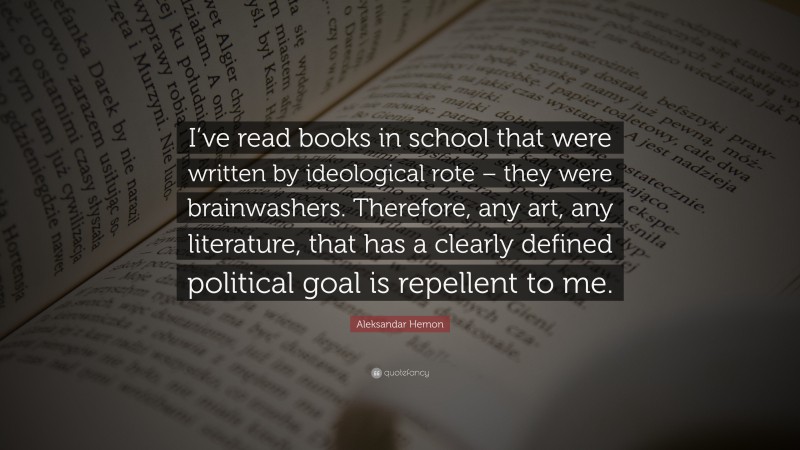 Aleksandar Hemon Quote: “I’ve read books in school that were written by ideological rote – they were brainwashers. Therefore, any art, any literature, that has a clearly defined political goal is repellent to me.”