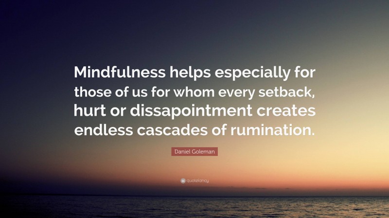 Daniel Goleman Quote: “Mindfulness helps especially for those of us for whom every setback, hurt or dissapointment creates endless cascades of rumination.”