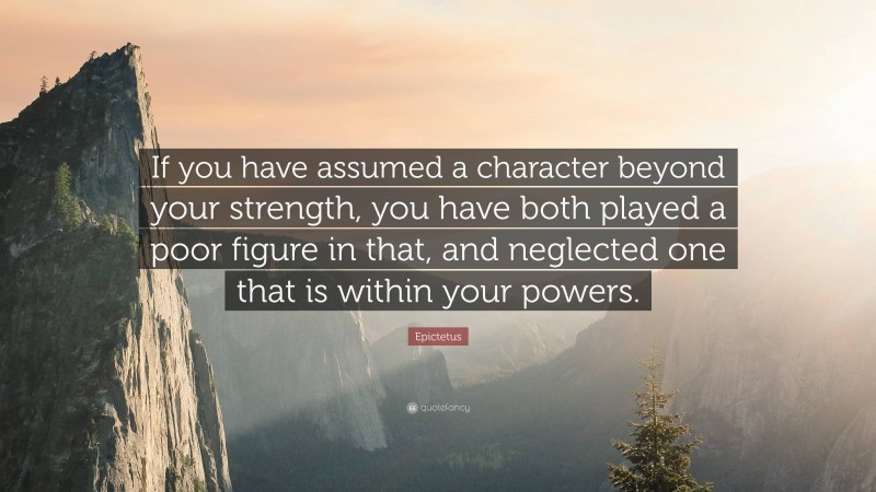 Epictetus Quote: “If you have assumed a character beyond your strength, you have both played a poor figure in that, and neglected one that is within your powers.”