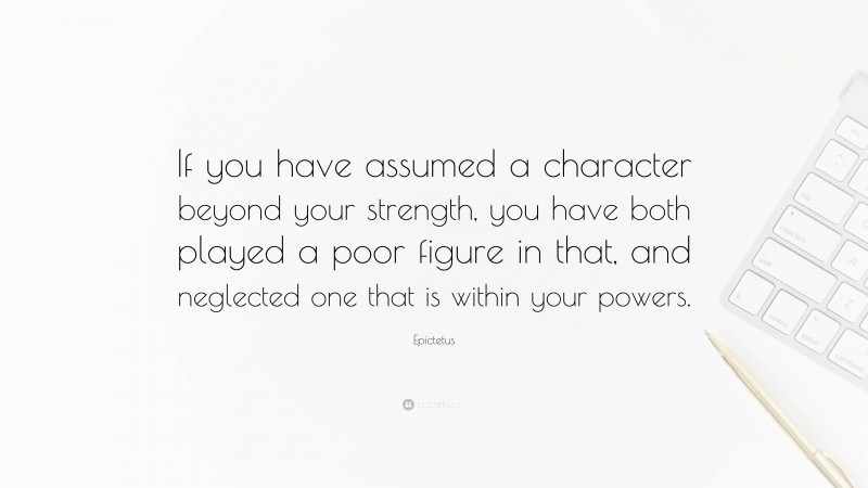 Epictetus Quote: “If you have assumed a character beyond your strength, you have both played a poor figure in that, and neglected one that is within your powers.”