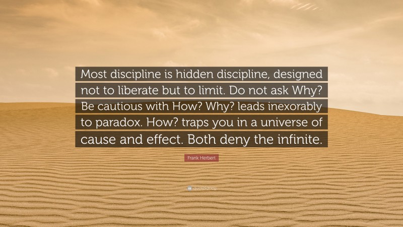 Frank Herbert Quote: “Most discipline is hidden discipline, designed not to liberate but to limit. Do not ask Why? Be cautious with How? Why? leads inexorably to paradox. How? traps you in a universe of cause and effect. Both deny the infinite.”