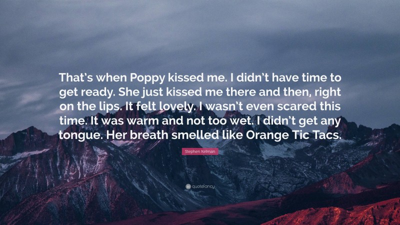 Stephen Kelman Quote: “That’s when Poppy kissed me. I didn’t have time to get ready. She just kissed me there and then, right on the lips. It felt lovely. I wasn’t even scared this time. It was warm and not too wet. I didn’t get any tongue. Her breath smelled like Orange Tic Tacs.”