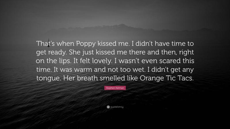 Stephen Kelman Quote: “That’s when Poppy kissed me. I didn’t have time to get ready. She just kissed me there and then, right on the lips. It felt lovely. I wasn’t even scared this time. It was warm and not too wet. I didn’t get any tongue. Her breath smelled like Orange Tic Tacs.”