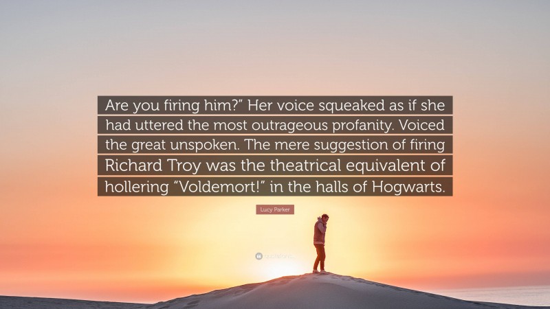 Lucy Parker Quote: “Are you firing him?” Her voice squeaked as if she had uttered the most outrageous profanity. Voiced the great unspoken. The mere suggestion of firing Richard Troy was the theatrical equivalent of hollering “Voldemort!” in the halls of Hogwarts.”